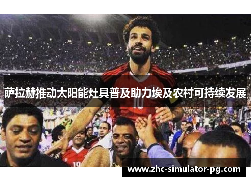 萨拉赫推动太阳能灶具普及助力埃及农村可持续发展 萨拉赫推动太阳能灶具普及助力埃及农村可持续发展