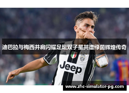 迪巴拉与梅西并肩闪耀足坛双子星共谱绿茵辉煌传奇