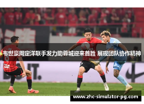 韦世豪周定洋联手发力助蓉城迎来首胜 展现团队协作精神