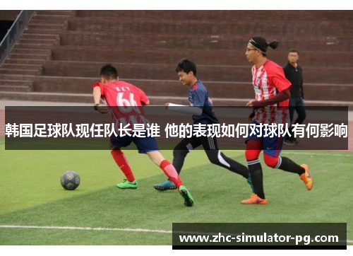 韩国足球队现任队长是谁 他的表现如何对球队有何影响 韩国足球队现任队长是谁 他的表现如何对球队有何影响