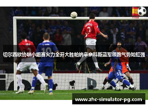 切尔西欧协联小组赛火力全开大胜帕纳辛奈科斯蓝军领跑气势如虹强